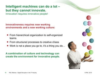 © PAC
Intelligent machines can do a lot –
but they cannot innovate.
Innovation requires innovative people!
Innovativeness requires new working
environments and a new working culture:
●  From hierarchical organization to self-organized
teams
●  From structured processes to creative chaos
●  Work is not a place you go to, it’s a thing you do…
A combination of culture and technology can
create the environment for innovative people.
201410 PAC Webinar - Digital Disruption in the IT Industry
 