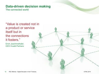 © PAC
“Value is created not in
a product or service
itself but in
the connections
it fosters.”
Erich Joachimsthaler,
CEO Vivaldi Partners
PAC Webinar - Digital Disruption in the IT Industry12
Data-driven decision making
The connected world
© PAC 2014
 