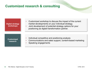 © PAC
Customized research & consulting
2014PAC Webinar - Digital Disruption in the IT Industry30
Digital strategy
workshops
•  Customized workshop to discuss the impact of the current
market developments on your individual strategy.
•  Joint development of potential strategy options for your
positioning as digital transformation partner.
Customized
research
•  Individual competitive and positioning analysis
•  Communications and sales support, content-based marketing
•  Speaking engagements
 