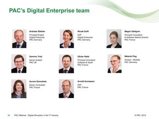 © PAC
PAC’s Digital Enterprise team
2014PAC Webinar - Digital Disruption in the IT Industry32
Arnold Aumasson!
SVP 
PAC France#
#
Dominic Trott!
Senior Analyst 
PAC UK 
#
#
Andreas Stiehler!
Principal Analyst  
Digital Enterprise 
PAC Germany#
Nicole Dufft!
SVP 
Digital Enterprise 
PAC Germany#
#
Olivier Rafal!
Principal Consultant 
Software & SaaS
PAC France#
Aurore Goncalves!
Senior Consultant 
PAC France#
Megan Dahlgren!
Principal Consultant
& Software Market Director
PAC France#
Melanie Flug!
Analyst – Mobility
PAC Germany#
 