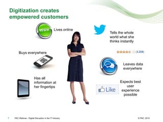 © PAC
Digitization creates
empowered customers
20147
Buys everywhere
Has all
information at
her fingertips
Expects best
user
experience
possible
Lives online
Tells the whole
world what she
thinks instantly
Leaves data
everywhere
PAC Webinar - Digital Disruption in the IT Industry
 