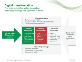 © PAC
Digital transformation
The need to redefine value proposition,
technology strategy and operational model
9
Technology strategy
•  Reliability & security
•  Governance & organization
•  Innovation & agility
Business strategy
•  Digital business models
•  Business culture: innovation & collaboration
•  Organizational transformation
Narrow view:
Focus on the
customer
Customer
experience
•  Digital products &
services
•  Digital sales
•  Digital marketing
•  Digital customer
interaction
Enabling
technologies
•  Cloud
•  Big data/analytics
•  Mobility
•  Social media
•  Ubiquitous
Internet
Operational
Processes
•  Social
collaboration
•  Information mgmt.
•  HR/change mgmt.
•  Supply chain &
procurement
Broad view:
Touches the
whole
organization
PAC Webinar - Digital Disruption in the IT Industry 2014
 