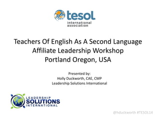 @hduckworth	
  #TESOL14
Teachers	
  Of	
  English	
  As	
  A	
  Second	
  Language	
  
Affiliate	
  Leadership	
  Workshop	
  
Portland	
  Oregon,	
  USA
Presented	
  by:	
  
Holly	
  Duckworth,	
  CAE,	
  CMP 
Leadership	
  Solutions	
  International
 