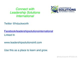 @hduckworth	
  #TESOL14
Connect with !
Leadership Solutions !
International
Twitter @hduckworth!
!
Facebook/leadershipsolutionsinternational!
Linked In!
!
www.leadershipsolutionsintl.com!
!
Use this as a place to learn and grow.
 