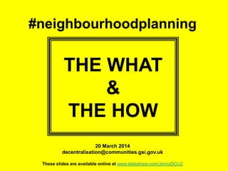 #neighbourhoodplanning
THE WHAT
&
THE HOW
20 March 2014
decentralisation@communities.gsi.gov.uk
These slides are available online at www.slideshare.com/JonnyDCLG
 