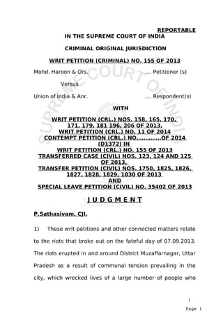 Page 1
REPORTABLE
IN THE SUPREME COURT OF INDIA
CRIMINAL ORIGINAL JURISDICTION
WRIT PETITION (CRIMINAL) NO. 155 OF 2013
Mohd. Haroon & Ors. .... Petitioner (s)
Versus
Union of India & Anr. .... Respondent(s)
WITH
WRIT PETITION (CRL.) NOS. 158, 165, 170,
171, 179, 181 196, 206 OF 2013,
WRIT PETITION (CRL.) NO. 11 OF 2014
CONTEMPT PETITION (CRL.) NO.………….OF 2014
(D1372) IN
WRIT PETITION (CRL.) NO. 155 OF 2013
TRANSFERRED CASE (CIVIL) NOS. 123, 124 AND 125
OF 2013,
TRANSFER PETITION (CIVIL) NOS. 1750, 1825, 1826,
1827, 1828, 1829, 1830 OF 2013
AND
SPECIAL LEAVE PETITION (CIVIL) NO. 35402 OF 2013
J U D G M E N T
P.Sathasivam, CJI.
1) These writ petitions and other connected matters relate
to the riots that broke out on the fateful day of 07.09.2013.
The riots erupted in and around District Muzaffarnagar, Uttar
Pradesh as a result of communal tension prevailing in the
city, which wrecked lives of a large number of people who
1
 