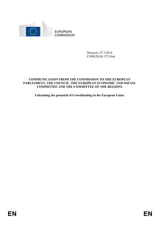 EN EN
EUROPEAN
COMMISSION
Brussels, 27.3.2014
COM(2014) 172 final
COMMUNICATION FROM THE COMMISSION TO THE EUROPEAN
PARLIAMENT, THE COUNCIL, THE EUROPEAN ECONOMIC AND SOCIAL
COMMITTEE AND THE COMMITTEE OF THE REGIONS
Unleashing the potential of Crowdfunding in the European Union
 
