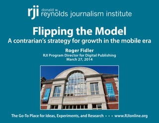 The Go-To Place for Ideas, Experiments, and Research • • • www.RJIonline.org
Flipping the Model
A contrarian’s strategy for growth in the mobile era
Roger Fidler
RJI Program Director for Digital Publishing
March 27, 2014
donald w.
reynolds journalism instituterji
 