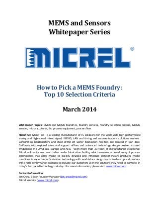 MEMS and Sensors
Whitepaper Series
How to Pick a MEMS Foundry:
Top 10 Selection Criteria
March 2014
Whitepaper Topics: CMOS and MEMS foundries, foundry services, foundry selection criteria, MEMS,
sensors, microstructures, fab process equipment, process flow.
About Us: Micrel Inc., is a leading manufacturer of IC solutions for the worldwide high-performance
analog and high-speed mixed signal, MEMS, LAN and timing and communications solutions markets.
Corporation headquarters and state-of-the-art wafer fabrication facilities are located in San Jose,
California with regional sales and support offices and advanced technology design centers situated
throughout the Americas, Europe and Asia. With more than 30 years of manufacturing excellence,
Micrel utilizes its own world-class wafer fabrication facility, which contains a broad array of process
technologies that allow Micrel to quickly develop and introduce state-of-the-art products. Micrel
combines its expertise in fabrication technology with world-class design teams to develop and produce
these high performance products to provide our customers with the solutions they need to compete in
today's fast paced technology industry. For more information, please visit: www.micrel.com.
Contact Information:
Jim Crow, Silicon Foundry Manager (jim.crow@micrel.com)
Micrel Website (www.micrel.com)
 