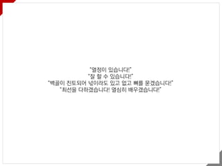 “열정이 있습니다!”
“잘 할 수 있습니다!”
“백골이 진토되어 넋이라도 있고 없고 뼈를 묻겠습니다!”
“최선을 다하겠습니다! 열심히 배우겠습니다!”
 