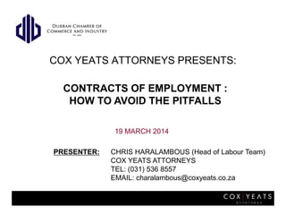 COX YEATS ATTORNEYS PRESENTS:
19 MARCH 2014
PRESENTER: CHRIS HARALAMBOUS (Head of Labour Team)
COX YEATS ATTORNEYS
TEL: (031) 536 8557
EMAIL: charalambous@coxyeats.co.za
CONTRACTS OF EMPLOYMENT :
HOW TO AVOID THE PITFALLS
 