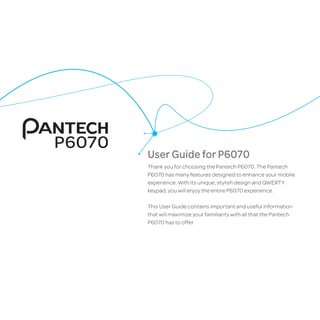 User Guide for P6070
Thank you for choosing the Pantech P6070. The Pantech
P6070 has many features designed to enhance your mobile
experience. With its unique, stylish design and QWERTY
keypad, you will enjoy the entire P6070 experience.
This User Guide contains important and useful information
that will maximize your familiarity with all that the Pantech
P6070 has to offer.
P6070
 