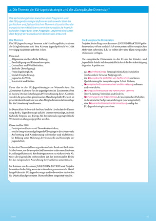 2.  Die Themen der EU-Jugendstrategie und die „Europäische Dimension“
2Inhalt
Die Verbindungslinien zwischen dem Programm und
der EU-­Jugendstrategie definieren sich sowohl über die
fachlichen und fachpolitischen Themen als auch über die
europäischen Aktivitäten sowie die europäische Ausrich-
tung der Träger bzw. ihrer Angebote. Letzteres wird unter
dem Begriff der europäischen Dimension erläutert.
Die Themen
Die EU-Jugendstrategie benennt acht Handlungsfelder, in denen
die Mitgliedstaaten und ihre Akteure jugendpolitisch bis 2018
vorrangig zusammen arbeiten sollen.
Dies sind:
__ Allgemeine und berufliche Bildung;
__ Beschäftigung und Unternehmergeist;
__ Gesundheit und Wohlbefinden;
__ Teilhabe (Beteiligung);
__ Freiwilligentätigkeit;
__ Soziale Eingliederung;
__ Jugend in der Welt;
__ Kreativität und Kultur.
Denn das ist die EU-Jugendstrategie im Wesentlichen: Ein
­„Erneuerter Rahmen für die jugendpolitische Zusammenarbeit
inEuropa“.BeiderSchaffungundVerabschiedungdiesesRahmens
wurdendiegenanntengemeinsamenHandlungsfelder­EU-weitals
prioritäridentifiziertundvonallenMitgliedstaatenalsGrundlage
für die Umsetzung beschlossen.
InDeutschlandhabensichderBundunddieLänderbeiderUmset-
zungderEU-JugendstrategieaufdreiThemenverständigt,indenen
fachliche Impulse aus Europa für die nationale jugendpolitische
Weiterentwicklung aufgegriffen werden.
Diese sind bis 2018:
__ Partizipation fördern und Demokratie stärken;
__ sozialeIntegrationundgelingendeÜbergängeindieArbeitswelt;
__ Aufwertung und Anerkennung informeller und nichtforma-
ler Bildung unter Wahrung der Standards und Konzepte der
­Jugendarbeit.
IndendreiThemenfeldernergreifenauchderBundunddieLänder
Maßnahmen,umdieeuropäischeDimensioninden­verschiedenen
Handlungsfeldern und Förderprogrammen zu stärken sowie Ak-
teure der Jugendhilfe insbesondere auf der kommunalen Ebene
bei der europäischen Ausrichtung ihrer Arbeit zu unterstützen.
Im Rahmen von Erasmus+ JUGEND IN AKTION sind ­Projekte
besondersförderfähig,wennsieindenobengenanntenachtHand-
lungsfeldernderEU-Jugendstrategieundinsbesondereindendrei
für Deutschland prioritären Themenfeldern umgesetzt werden.
Die Europäische Dimension
Projekte,dieimProgrammErasmus+JUGENDINAKTIONgeför-
dertwerden,solltenausdrücklicheinenpotenziellen­europäischen
Mehrwert aufweisen, d. h. sie sollten über eine klare europäische
Dimension verfügen.
Die europäische Dimension in der Praxis der Kinder- und
­JugendhilfedrücktsichhauptsächlichdurchdieBerücksichtigung
folgender Aspekte aus:
__ das  Lernfeld Europa für junge Menschen erschließen
(ins­besondere für neue Zielgruppen);
__ die  europäische Mobilität von Fachkräften und deren
­Qualifizierung für europabezogene Arbeit fördern;
__  europäische Zusammenarbeit und Vernetzung aufbauen
und entwickeln;
__  europäische Prozesse des Voneinander Lernens
(Peer-­Learning) initiieren und fördern;
__  Erfahrungen und Erkenntnisse der europäischen Debatten
in die deutsche Fachpraxis einbringen (und umgekehrt);
__ eine  querschnittsorientierte Umsetzung analog der
EU-­Jugendstrategie anstreben.
 