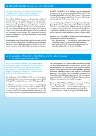 2.1  Das Lernfeld Europa für junge Menschen erschließen
2.2  Die europäische Mobilität von Fachkräften und deren ­Qualifizierung
für europabezogene ­Arbeit fördern
3Inhalt
Alle jungen Menschen – insbesondere ­benachteiligte
junge Menschen – sollen Lernerfahrungen durch
­grenzüberschreitende Mobilität machen können.
Ihnen soll die Möglichkeit geboten werden, eine gewisse Zeit im
AuslandimRahmenvonnichtformalenundinformellenLernakti-
vitätenzuverbringen.VerschiedeneMöglichkeitenfürAktivitäten
inGruppenwieetwaJugendbegegnungenodereinetransnationale
Jugendinitiative sind genauso denkbar wie individuelle Maßnah-
men,wiezumBeispielderEuropäischeFreiwilligendienst.Dabeiist
MobilitätkeinSelbstzweck,vielmehrgehtesumdienichtformalen
und informellen Lernerfahrungen durch grenzüberschreitende
Mobilität, deren positive Wirkungen mittlerweile in zahlreichen
Studien belegt sind.
NebendergrenzüberschreitendenLernmobilitätkanndasLernfeld
Europa auch durch die explizite Beschäftigung mit europäischen
ThemeninProjekten,Bildungsmaßnahmen,InitiativenundAkti-
vitäten erschlossen werden. Ziel solcher Aktivitäten in Erasmus+
JUGEND IN AKTION ist die Stärkung eines europäischen Be-
wusstseins und der aktiven europäischen Bürgerschaft bei den
beteiligten Jugendlichen. Beispiele dafür sind etwa Planspiele mit
europäischem Bezug, europapolitische Seminare, Erkundungen
zum europäischen Profil in einer Stadt, u.v.m.
AuchdieBeteiligungamStrukturiertenDialogkanndazubeitragen,
Jugendlichen Europa näherzubringen. Im Strukturierten Dialog
werden auf lokaler oder regionaler Ebene Partizipationsprojekte
durchgeführt,diejungeMenschenmitEntscheidungsträgernund
-trägerinnen in den Dialog bringen und ihnen die Möglichkeit ge-
ben,ihreMeinungzujugendpolitischenFrageninEuropazuäußern.
Erasmus+JUGENDINAKTIONbietetfürdieZielgruppejunger
Menschen eine Förderung hauptsächlich
__ durch die Leitaktion 1 – Lernmobilität von Einzelpersonen
­(Jugendbegegnungen, Europäischer Freiwilligendienst),
__ in der Leitaktion 2 durch Transnationale Jugendinitiativen,
__ in Leitaktion 3 durch den Strukturierten Dialog.
Haupt- und ehrenamtlichen Fachkräften kommt eine
Schlüsselrolle bei der Konzipierung und Durchführung
von Mobilitätsmaßnahmen für junge Menschen zu.
Dazu brauchen sie selbst Qualifizierung und Weiter­
bildung, um qualitativ hochwertige Programme und
Maßnahmen durchführen zu können.
Ziel von Erasmus+ JUGEND IN AKTION ist es, Fachkräften in
DeutschlandimSinneeinerzunehmendeuropabezogenenArbeit
die Möglichkeit zur Qualifizierung und Fortbildung zu eröffnen.
Und: Was für junge Menschen im Kontext von Mobilität gültig
ist, trifft natürlich auch auf Fachkräfte selbst zu. Der Erfahrungs-
und Kompetenzgewinn durch Lernmobilität wie europäische
Trainings, Seminare, Studienreisen und Job Shadowing ist auch
fürFachkräftesehrhocheinzustufen.DieAuseinandersetzungmit
denErfahrungenundderExpertisevonKolleginnenundKollegen
ausähnlichenArbeitsfelderninanderenLändernstellteinegroße
Bereicherung dar. Die vermeintliche Selbstverständlichkeit der
eigenen alltäglichen Berufs- und Arbeitspraxis kann überprüft,
gemeinsam mit anderen diskutiert und weiterentwickelt werden.
Es entsteht Raum für die Suche nach und die Entwicklung von
Neuem.EinesolcheMobilitätserfahrungistfürvieleFachkräfteder
Ausgangspunkt,Lernmobilitätauchfürdiejeweiligenjugendlichen
Zielgruppen im eigenen Arbeitsumfeld anzuregen.
Erasmus+ JUGEND IN AKTION bietet eine gezielte Förderung
für die Qualifizierung von Fachkräften hauptsächlich
__ durch die Leitaktion 1 – Lernmobilität von Einzelpersonen
­(Mobilitätsmaßnahmen für Fachkräfte der Jugendarbeit),
__ in der Leitaktion 2 durch die Strategischen Partnerschaften.
 