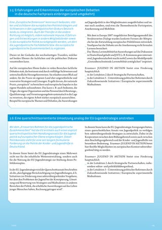 2.5  Erfahrungen und Erkenntnisse der europäischen Debatten
in die deutsche Fachpraxis einbringen (und umgekehrt)
2.6  Eine querschnittsorientierte Umsetzung analog der EU-Jugendstrategie anstreben
5Inhalt
Eine „Europäische Dimension“ kann auch bedeuten, stär-
ker und sichtbarer die europäischen Politikstrategien und
Sichtweisen in den jugendpolitischen Diskurs Deutsch-
lands zu integrieren. Auch der Transfer in die andere
Richtung ist möglich, indem nationale Impulse, Erfahrun-
gen und Entwicklungen in andere Mitgliedsländer sowie
in die europäische Politik zurückgespielt werden, um dort
die jugendpolitische Fachdebatte bzw. die europäische
jugendpolitische Zusammenarbeit zu ergänzen.
Dieses ist der Gedanke des wechselseitigen Transfers, welcher
auf beiden Ebenen die fachlichen und die politischen Diskurse
vorantreiben kann.
Auf der europäischen Ebene finden in vielen Bereichen fachliche
Debattenstatt,diebestimmtsinddurchvielfältigeSichtweisenund
unterschiedlicheHerangehensweisen.SieerlaubeneinenBlickauf
andere, für die Praxis im eigenen Land eher ungewöhnliche und
innovativeStrategienundLösungen.Esgehtdarum,dienationale
Praxis„europäisch“zubereichernundeuropäischeImpulseindas
eigene Handeln aufzunehmen. Das kann z. B. auch bedeuten, die
Träger,dieeigeneOrganisationunddasPersonaldurchBeratungs-,
Qualifizierungs-undVernetzungsangebotesystematischindieLage
zu versetzen, die eigene Arbeit stärker europäisch auszurichten.
BeispielfüreuropäischeThemenundDebatten,dieAuswirkungen
auf Jugendpolitik in den Mitgliedstaaten ausgeübt haben und im-
mer noch ausüben, sind etwa die Themenbereiche Partizipation,
Anerkennung und Mobilität:
__ Mit dem in Europa 2007 eingeführten Beteiligungsmodell des
Strukturierten Dialogs wurden konkrete Formen der Mitspra-
che bei der Entwicklung europäischer Politiklinien entwickelt.
__ Youthpass hat die Debatte um die Anerkennung nicht formalen
Lernens bereichert.
__ DasThemaLernmobilitäthatAuswirkungenaufdieDiskussion
inDeutschlandgehabtundJiVE(z.B.Kommunegoesinternati-
onal,Jugendsozialarbeitmachtmobil)sowiedasModellprojekt
„Grenzüberschreitende Lernmobilität ermöglichen“ inspiriert.
Erasmus+ JUGEND IN AKTION bietet eine Förderung
­hauptsächlich
__ in der Leitaktion 2 durch Strategische Partnerschaften,
__ inderLeitaktion3–UnterstützungpolitischerReformendurch
Zukunftsweisende Initiativen / Europäische experimentelle
Maßnahmen.
Mit dem „Erneuerten Rahmen für die jugendpolitische
Zusammenarbeit“ hat die EU erstmals auch einen explizit
querschnittspolitischen Handlungsansatz für die Jugend-
politik auf europäischer Ebene eingeschlagen. Dieser
Politikansatz steht für eine seit langem formulierte
Forderung an die Politik der Kinder- und Jugendhilfe in
Deutschland.
In diesem Sinne bietet die EU-Jugendstrategie einen Mehrwert
nicht nur für die inhaltliche Weiterentwicklung, sondern auch
für die Nutzung der EU-Jugendstrategie zur Stärkung dieses Po-
litikkonzeptes.
InderEU-JugendstrategiewirdderQuerschnittsansatzbeschrieben
alsdie„durchgängigeBerücksichtigungvonJugendbelangen,d.h.
Initiativen zur Förderung eines sektorübergreifenden Vorgehens,
bei dem den Problemen der Jugend bei der Konzipierung, Umset-
zung und Bewertung von Strategien und Maßnahmen in anderen
BereichenderPolitik,dieerheblicheAuswirkungenaufdasLeben
junger Menschen haben, Rechnung getragen wird“.
IndiesemSinnekanndieEU-JugendstrategieAnregungenbieten,
einen querschnittlichen Ansatz von Jugendpolitik zu verfolgen
bzw. sektorübergreifende Strategien zu entwickeln. Dabei ist die
KooperationzwischendemBildungsbereichsowieauchzwischen
dem Beschäftigungsbereich und der Kinder- und Jugendhilfe von
besonderer Bedeutung. Erasmus+ JUGEND IN AKTION bietet
hier flexible Möglichkeiten im europäischen Kontext sektorüber-
greifend tätig zu werden.
Erasmus+ JUGEND IN AKTION bietet eine Förderung
­hauptsächlich
__ in der Leitaktion 2 durch Strategische Partnerschaften, insbe-
sondere sektor- und politikfeldübergreifend,
__ inderLeitaktion3–UnterstützungpolitischerReformendurch
Zukunftsweisende Initiativen / Europäische experimentelle
Maßnahmen.
 
