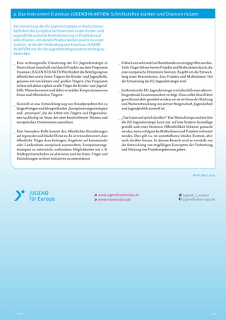 3.  Das Instrument Erasmus+ JUGEND IN AKTION: Schnittstellen stärken und Chancen nutzen
6Inhalt
Die Umsetzung der EU-Jugendstrategie in Deutschland
befördert die europäische Dimension in der Kinder- und
Jugendhilfe und ihre Konkretisierung in Projekten auf
allen Ebenen. Um diesen Prozess weiter positiv zu unter-
stützen, ist bei der Verbindung von Erasmus+ JUGEND
IN AKTION mit der EU-Jugendstrategie zudem wichtig zu
bedenken:
__ Eine wirkungsvolle Umsetzung der EU-Jugendstrategie in
Deutschland innerhalb und durch Projekte aus dem Programm
Erasmus+JUGENDINAKTIONerfordertdieBeteiligungvon
öffentlichen sowie freien Trägern der Kinder- und Jugendhilfe,
genauso wie von kleinen und großen Trägern. Das Programm
richtetsichdaherexplizitanalleTrägerderKinder-und Jugend-
hilfe. Wünschenswert sind dabei verstärkte Kooperationen von
freien und öffentlichen Trägern.
__ Sinnvoll ist eine Entwicklung weg von Einzelprojekten hin zu
längerfristigenundübergreifenden„Europäisierungsstrategien
und -prozessen“, die die Arbeit von Trägern und Organisatio-
nen nachhaltig im Sinne der oben beschriebenen Themen und
europäischen Dimensionen ausrichten.
__ Eine besondere Rolle kommt den öffentlichen Einrichtungen
auf regionaler und lokaler Ebene zu. Es ist wünschenswert, dass
öffentliche Träger dazu beitragen, Angebote auf kommunaler
oder Länderebene europäisch auszurichten, Europäisierungs-
strategien zu entwickeln, vorhandene Möglichkeiten wie z. B.
Städtepartnerschaften zu aktivieren und die freien Träger und
Einrichtungen in ihren Initiativen zu unterstützen.
__ DabeikannsehrwohlaufBestehendeszurückgegriffenwerden.
VieleTrägerführenbereitsProjekteundMaßnahmendurch,die
eine europäische Dimension besitzen. Es geht um die Entwick-
lung eines Bewusstseins, dass Projekte und Maßnahmen Teil
der Umsetzung der EU-Jugendstrategie sind.
__ ImKontextderEU-Jugendstrategiewirdebenfallseinesektorü-
bergreifendeZusammenarbeitverfolgt.Diesesollteüberalldort
gesuchtundaktivgestaltetwerden,wosieimSinnederStärkung
und Weiterentwicklung von aktiver Bürgerschaft, Jugendarbeit
und Jugendpolitik sinnvoll ist.
__ „TueGutesundsprichdarüber!“DasThemaEuropaundmitihm
die EU-Jugendstrategie kann nur auf eine breitere Grundlage
gestellt und einer breiteren Öffentlichkeit bekannt gemacht
werden,wennerfolgreicheMaßnahmenundProjekteverbreitet
werden. Dies gilt v.a. im unmittelbaren lokalen Kontext, aber
auch darüber hinaus. In diesem Bereich wird es verstärkt um
die Entwicklung von tragfähigen Konzepten der Verbreitung
und Nutzung von Projektergebnissen gehen.
Bonn, März 2014
    www.jugendfuereuropa.de
    www.erasmusplus.de
jugend_f_europa
jugendfuereuropa.de
 