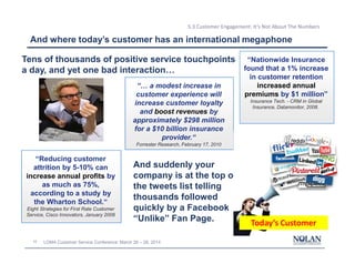 10 LOMA Customer Service Conference: March 26 – 28, 2014
5.3 Customer Engagement: It’s Not About The Numbers
“… a modest increase in
customer experience will
increase customer loyalty
and boost revenues by
approximately $298 million
for a $10 billion insurance
provider.“
Forrester Research, February 17, 2010
“Nationwide Insurance
found that a 1% increase
in customer retention
increased annual
premiums by $1 million”
Insurance Tech. - CRM in Global
Insurance, Datamonitor, 2008.
“Reducing customer
attrition by 5-10% can
increase annual profits by
as much as 75%,
according to a study by
the Wharton School.“
Eight Strategies for First Rate Customer
Service, Cisco Innovators, January 2008
And where today’s customer has an international megaphone
Tens of thousands of positive service touchpoints
a day, and yet one bad interaction…
And suddenly your
company is at the top of
the tweets list telling
thousands followed
quickly by a Facebook
“Unlike” Fan Page. Today’s Customer
 