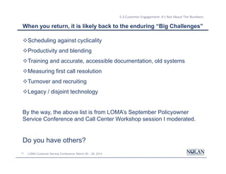 13 LOMA Customer Service Conference: March 26 – 28, 2014
5.3 Customer Engagement: It’s Not About The Numbers
When you return, it is likely back to the enduring “Big Challenges”
vScheduling against cyclicality
vProductivity and blending
vTraining and accurate, accessible documentation, old systems
vMeasuring first call resolution
vTurnover and recruiting
vLegacy / disjoint technology
By the way, the above list is from LOMA’s September Policyowner
Service Conference and Call Center Workshop session I moderated.
Do you have others?
 