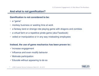 17 LOMA Customer Service Conference: March 26 – 28, 2014
5.3 Customer Engagement: It’s Not About The Numbers
And what is not gamification?
Gamification is not considered to be:
• a “game”
• monkey business or wasting time at work
• a fantasy land or strange role playing game with dragons and zombies
• a virtual farm or a repetitive pirate game (aka Facebook)
• veiled or manipulative or in any way misleading employees
Instead, the use of game mechanics has been proven to::
ü Increase engagement
ü Influence and even modify behavior
ü Motivate participation
ü Educate without appearing to do so
 