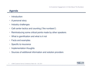 2 LOMA Customer Service Conference: March 26 – 28, 2014
5.3 Customer Engagement: It’s Not About The Numbers
Agenda
• Introduction
• A personal story
• Industry challenges
• Call center tactics and counting (“the numbers”)
• Reintroducing some critical points made by other speakers
• What is gamification and what is it not
• Facts and examples
• Specific to insurance
• Implementation thoughts
• Sources of additional information and solution providers
 