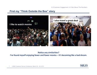 3 LOMA Customer Service Conference: March 26 – 28, 2014
5.3 Customer Engagement: It’s Not About The Numbers
First my “Think Outside the Box” story
I like to watch movies
I also travel a great deal
Notice any similarities?
I’ve found myself enjoying fewer and fewer movies – it’s becoming like a bad dream.
 