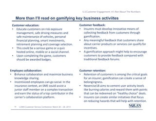 34 LOMA Customer Service Conference: March 26 – 28, 2014
5.3 Customer Engagement: It’s Not About The Numbers
More than I’ll read on gamifying key business activiites
Customer education:
• Educate customers on risk exposure
management, safe driving measures and
safe maintenance of vehicles, personal
financial planning, smart investments,
retirement planning and coverage selection.
• This could be a serious game or a quiz
hosted online, mobile or a social channel.
• Upon completing the game, customers
should be awarded badges.
Customer feedback:
• Insurers must develop innovative means of
collecting feedback from customers through
gamification.
• Any meaningful feedback that customers share
about carrier products or services can qualify for
incentives.
• A gamification approach might help to encourage
customers to provide feedback compared with
traditional feedback forums.
Customer retention:
• Retention of customers is among the critical goals
for an insurer; gamification can create a sense of
belongingness.
• Nexercise18 aims to cement user activity levels
like burning calories and reward them with points
that can be redeemed on “healthy choice” deals.
• Insurers can create similar initiatives that focus
on reducing hazards that will help with retention.
Employee collaboration:
• Enhance collaboration and maximize business
knowledge sharing.
• Incentivized employees can go social. In the
insurance context, an SME could assist a
junior staff member on a complex transaction
and earn the status of a top contributor in the
carrier’s collaboration platform.
 