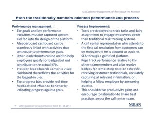 35 LOMA Customer Service Conference: March 26 – 28, 2014
5.3 Customer Engagement: It’s Not About The Numbers
Even the traditionally numbers oriented performance and process
Performance management:
• The goals and key performance
indicators must be captured upfront
and fed into the design of the platform.
• A leaderboard dashboard can be
seamlessly linked with activities that
contribute to performance goals.
• Other leaderboards can be used to help
employees qualify for badges but not
contribute to the actual KPIs.
• Typically, leaderboards contain a visual
dashboard that reflects the activities for
the logged-in user.
• The progress bars provide real-time
feedback and influence behavior by
indicating progress against goals.
Process improvement:
• Tools are deployed to track tasks and daily
assignments to engage employees better
than traditional task tracking systems.
• A call center representative who attends to
the first call resolution from customers can
be motivated if he is allowed to track his
SLA through a gamified platform.
• Reps track performance relative to the
other team members and also receive
badges for completing tasks on schedule,
receiving customer testimonials, accurately
capturing all relevant information, or
helping a fellow employee by answering
queries.
• This should drive productivity gains and
encourage collaboration to share best
practices across the call center team.
 