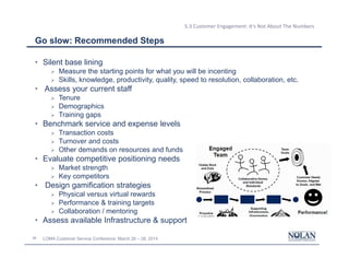 38 LOMA Customer Service Conference: March 26 – 28, 2014
5.3 Customer Engagement: It’s Not About The Numbers
Go slow: Recommended Steps
• Silent base lining
Ø Measure the starting points for what you will be incenting
Ø Skills, knowledge, productivity, quality, speed to resolution, collaboration, etc.
• Assess your current staff
Ø Tenure
Ø Demographics
Ø Training gaps
• Benchmark service and expense levels
Ø Transaction costs
Ø Turnover and costs
Ø Other demands on resources and funds
• Evaluate competitive positioning needs
Ø Market strength
Ø Key competitors
• Design gamification strategies
Ø Physical versus virtual rewards
Ø Performance & training targets
Ø Collaboration / mentoring
• Assess available Infrastructure & support
 