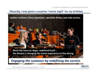 4 LOMA Customer Service Conference: March 26 – 28, 2014
5.3 Customer Engagement: It’s Not About The Numbers
Recently, I was given a surprise “movie night” for my birthday
My less than
enthusiastic
response was
ignored
Leather recliners, fancy appetizers, specialty drinks, seat side service.
Much like how Las Vegas redefined itself –
the theatre is changing the movie experience to fine dining.
Engaging the customer by redefining the service.
 