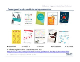 40 LOMA Customer Service Conference: March 26 – 28, 2014
5.3 Customer Engagement: It’s Not About The Numbers
Some good books and interesting resources
• Bunchball • Gamify.it • Lithium • Shufflebrain • SCVNGR
A list of 90+ gamification case studies with ROI:
http://www.yukaichou.com/gamification-examples/gamification-stats-figures/#.UzVJW01OXV0
 