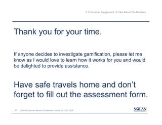 42 LOMA Customer Service Conference: March 26 – 28, 2014
5.3 Customer Engagement: It’s Not About The Numbers
Thank you for your time.
If anyone decides to investigate gamification, please let me
know as I would love to learn how it works for you and would
be delighted to provide assistance.
Have safe travels home and don’t
forget to fill out the assessment form.
 