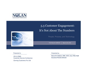 Presented by:Presented to:
THE NOLAN COMPANY
5.3 Customer Engagement:
It’s Not About The Numbers
People, Process, and Technology
Steven M. Callahan, CMC, ChFC, CLU, FFSI, FLMI
March 28, 2014
Insurance Practice Director
2014 LOMA
Customer Service Conference
Earning Customers For Life
 