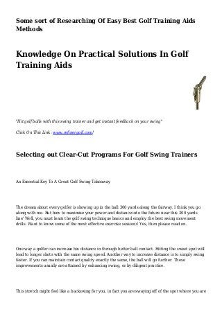 Some sort of Researching Of Easy Best Golf Training Aids
Methods
Knowledge On Practical Solutions In Golf
Training Aids
"Hit golf balls with this swing trainer and get instant feedback on your swing"
Click On This Link: www.refinergolf.com!
Selecting out Clear-Cut Programs For Golf Swing Trainers
An Essential Key To A Great Golf Swing Takeaway
The dream about every golfer is showing up in the ball 300 yards along the fairway. I think you go
along with me. But how to maximise your power and distance into the future near this 300 yards
line' Well, you must learn the golf swing technique basics and employ the best swing movement
drills. Want to know some of the most effective exercise sessions' Yes, then please read on.
One way a golfer can increase his distance in through better ball contact. Hitting the sweet spot will
lead to longer shots with the same swing speed. Another way to increase distance is to simply swing
faster. If you can maintain contact quality exactly the same, the ball will go further. These
improvements usually are attained by enhancing swing, or by diligent practice.
This stretch might feel like a backswing for you, in fact you are swaying off of the spot where you are
 