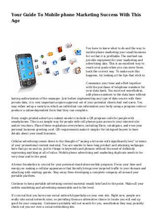 Your Guide To Mobile phone Marketing Success With This
Age
You have to know what to do and the way to
mobile phone marketing your small business
for so that it is profitable. The method can
provide enjoyment for your marketing and
advertising also. This is an excellent way to
reach your goals when you can move them
back the correct way. To make sure this
happens, try looking at the tips that stick to.
Commence your time and effort together
with the purchase of telephone numbers for
your data bank. You must not nonetheless,
add phone numbers to the data base without
having authorization of the manager. Just before implementing any type of data source with their
private data, it is very important acquire approval out of your potential clients And end users. You
may either setup a variety in which an individual can information your body using a program code or
produce a online-dependent form that they can complete.
Every single printed advert you submit needs to include a QR program code for people with
smartphones. This is an simple way for people with cell phones gain access to your internet site
and/or vouchers. Placed these regulations everywhere, including fliers, catalogues, and even your
personal business greeting card. QR requirements make it simpler for intrigued buyers to have
details about your small business.
Cellular advertising comes down to the thought of "saying a lot more with significantly less" in terms
of your promotional content material. You are unable to have long product and attaining webpages
here that go on and on, just to things in keywords and phrases without the need of definitely
expressing anything at all of value. Mobile phone advertising and marketing duplicate needs to be
very clear and to the point.
A house foundation is crucial for your personal stand-alone mobile program. Focus your time and
energy on making a cellular appearance that literally brings new targeted traffic to your domain and
attaching with existing guests. Stay away from developing a complete company all around your
portable platform.
Continue to keep portable advertising content material emails brief and to the point. Make all your
mobile marketing and advertising memorable and to the level.
It's crucial that you have your social network hyperlinks on your own site. Right now, people are
really into social network sites, so providing them an alternative choice to locate you will end up
good for your company. Customers probably will not search for you, nonetheless they may possibly
check out you out over a social networking site.
 