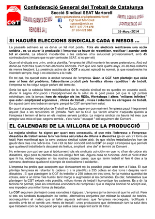 Confederació General del Treball de Catalunya
Secció Sindical SEAT Martorell
www.cgtbarcelona.org/cgtseatmartorell
Cgt Seat Martorell
cgtseat@inicia.es
MRT 937 731 478
ZF 934 028 566 31–Març-2014
SI HAGUÉS ELECCIONS SINDICALS CADA 6 MESOS ...
La passada setmana es va donar un fet molt positiu. Tots els sindicats realitzarem una acció
unitària , es va aturar la producció i l'empresa va haver de reconèixer, rectificar i acordar amb
tot el comitè. La situació insostenible a les cadenes s’ha solucionat provisionalment, amb 45
contractacions (encara que no per contracte SEAT, si no per ett)
Quan el sindicats ens unim, amb la plantilla, l'empresa té difícil mantenir les seves pretensions. Això sol
donar-se molt més quan hi han eleccions sindicals. Però que son cada quatre anys, en els tres restants
és menys freqüent. La presència activa de la CGT a aquest episodi és normal, ja que nosaltres/es ho
intentem sempre, hagi o no eleccions a la vista.
En tot cas, ha quedat clara la actitud tancada de l'empresa. Quan la CGT hem plantejat que calia
anar al fons del problema, l'absentisme produït pels frenètics ritmes repetitius i de treball,
l'empresa no ha volgut seguir parlant del tema de.
Seria bo que la sobtada febre mobilitzadora de la majoria sindical no es quedés en aquesta acció.
Aturar la sagnia d'ocupació i l'empitjorament de la salut de la gent passa pel que la cgt portem
reivindicant des fa temps: hem de rebutjar els les RDEs, Workshops i altres "millores infinites"
que estan empitjorant ergonomia , ritmes de treball , mixes i rebenten les càrregues de treball.
En aquest camí ens trobaran sempre, perquè la CGT sempre hem estat.
En quant al pagament del plus de Treball en Equip, esperem que realment l'empresa pagui íntegrament
aquest plus a les reduccions de jornada. Vam ser la CGT qui varem advertir d’aquesta qüestió a
l'empresa i teníem el tema en els nostres serveis jurídics. La majoria sindical no hauria fet mes que
arreglar una mica el que, segons sembla , s’els havia " escapat " del seguiment del Conveni .
EL CALENDARI DE LA MILLORA DE LA PRODUCCIÓ
La majoria sindical ha signat per quart mes consecutiu, el que més l’interessa a l'empresa:
dissabtes de treball sense tenir les línies saturades de dilluns a divendres (ja en van 21 torns en
total) Han manifestat que la seva postura sindical sobre això, és que els/les treballadors/es han de
gaudir dels dies i no cobrar-los. Fins i tot de han coincidit amb la CGT en exigir a l'empresa que permeti
que qualsevol treballador/a descansi els festius, ampliant sine die" el termini de Conveni .
No entenem com pot ser que si teòricament tots els sindicats coincidim en que no s'han de cobrar els
dissabtes, sigui poca la plantilla que ens estigui fent cas. Alguna cosa no funciona. Amb el nivell d'atur
que hi ha, moltes vegades en les nostres pròpies cases, que qui tenim treball el fem 6 dies a la
setmana, destrossa qualsevol exemple de sindicalisme i solidaritat .
L'empresa ha pretès que acceptem que tècnicament no és possible posar altre torn a l’Ibiza. El que
planteja l'empresa és rebentar la cadena (i a la plantilla) a 335 cotxes en dos torns i després venir
dissabtes . El que plantegem la CGT és treballar a 250 cotxes en tres torns, fer la mateixa quantitat de
cotxes, anar a un ritme més humà i tenir marge si augmenten el les comandes. És clar, l'alternativa que
plantegem la CGT exigeix més plantilla, millors ritmes de treball i humanitzar les cadenes. És a dir: la
tècnica ho permet, però els interessos econòmics de l'empresa i que la majoria sindical ho accepti així,
ens impedeix una millor forma de treballar.
La CGT seguirem plantejant coses raonables i lògiques. L'empresa ja ha demostrat que ho vol tot. Però
si tots els sindicats busquéssim de veritat, alternatives conjuntes per millorar la situació de tots/es,
aconseguiríem el mateix que al taller aquesta setmana: que l'empresa reconegués, rectifiqués i
acordés amb tot el comitè uns ritmes de treball i unes produccions que defensessin tant la salut dels
que treballem com de l'ocupació per qui està a casa esperant sortir de l'atur .
 