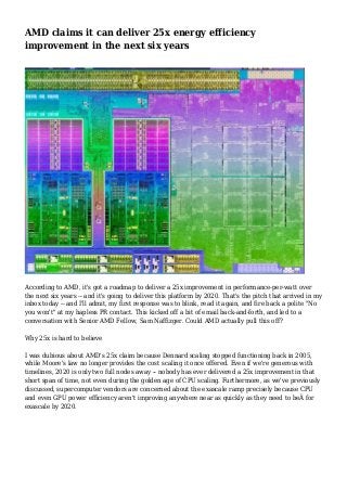 AMD claims it can deliver 25x energy efficiency
improvement in the next six years
According to AMD, it's got a roadmap to deliver a 25x improvement in performance-per-watt over
the next six years -- and it's going to deliver this platform by 2020. That's the pitch that arrived in my
inbox today -- and I'll admit, my first response was to blink, read it again, and fire back a polite "No
you won't" at my hapless PR contact. This kicked off a bit of email back-and-forth, and led to a
conversation with Senior AMD Fellow, Sam Naffizger. Could AMD actually pull this off?
Why 25x is hard to believe
I was dubious about AMD's 25x claim because Dennard scaling stopped functioning back in 2005,
while Moore's law no longer provides the cost scaling it once offered. Even if we're generous with
timelines, 2020 is only two full nodes away -- nobody has ever delivered a 25x improvement in that
short span of time, not even during the golden age of CPU scaling. Furthermore, as we've previously
discussed, supercomputer vendors are concerned about the exascale ramp precisely because CPU
and even GPU power efficiency aren't improving anywhere near as quickly as they need to beÂ for
exascale by 2020.
 