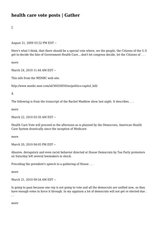 health care vote posts | Gather

August 21, 2009 03:52 PM EDT --
Here's what I think, that there should be a special vote where, we the people, the Citizens of the U.S
get to decide the fate of Government Health Care....don't let congress decide, let the Citizens of . . .
more
March 24, 2010 11:44 AM EDT --
This info from the MSNBC web site.
http://www.msnbc.msn.com/id/36020850/ns/politics-capitol_hill/
Â
The following is from the transcript of the Rachel Maddow show last night. It describes . . .
more
March 22, 2010 03:50 AM EDT --
Health Care Vote will proceed in the afternoon as is planned by the Democrats, American Health
Care System drastically since the inception of Medicare
more
March 20, 2010 04:05 PM EDT --
Abusive, derogatory and even racist behavior directed at House Democrats by Tea Party protesters
on Saturday left several lawmakers in shock.
Preceding the president's speech to a gathering of House . . .
more
March 21, 2010 09:54 AM EDT --
Is going to pass because one rep is not going to vote and all the democrats are unified now, so they
have enough votes to force it through. In my oppinion a lot of democrats will not get re elected due .
. .
more
 