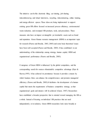 7
The initiative can be like electronic ñling, car-sharing, job-sharing,
teleconferencing and virtual interviews, recycling, telecommuting, online training,
and energy-efñcient spaces. These ideas are being implemented to support
existing green HR efforts focused on increased process efñciency, environmental
waste reduction, and revamped HR products, tools, and procedures. These
measures also have an impact on intangible yet invaluable assets such as brand
and reputation. Green Human resource management (HRM) is an important topic
for research (Paawe and Boselie, 2003, 2005) and some basic theoretical issues
have been well accepted (Paawe and Boselie, 2005). It has contributed to our
understanding of the relationship among strategy, human capital, HRM and
organizational performance (Paawe and Boselie, 2005).
E mergence of Green HRM is influenced by the global competition, and the
corresponding search for sources ofsustainable competitive advantage (Dyer &
Reeves,1995). It has achieved its prominence because it provides a means by
which business firms can enhance the competitiveness and promote managerial
efficiency (Paawe and Boselie, 2005).It facilitates the development of a human
capital that meets the requirements of business competitive strategy, so that
organizational goals and mission will be achieved (Guest, 1987). Researchers
have established a broader perspective that is oriented toward managing the HR as
a whole. Instead of focusing on individual HR practices that are used
independently or in isolation, Green HRM researchers look more broadly at
 