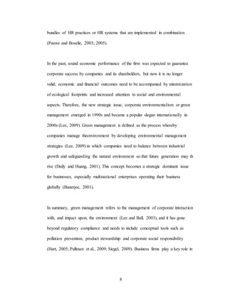 8
bundles of HR practices or HR systems that are implemented in combination
(Paawe and Boselie, 2003; 2005).
In the past, sound economic performance of the firm was expected to guarantee
corporate success by companies and its shareholders, but now it is no longer
valid; economic and financial outcomes need to be accompanied by minimization
of ecological footprints and increased attention to social and environmental
aspects. Therefore, the new strategic issue, corporate environmentalism or green
management emerged in 1990s and became a popular slogan internationally in
2000s (Lee, 2009). Green management is defined as the process whereby
companies manage theenvironment by developing environmental management
strategies (Lee, 2009) in which companies need to balance between industrial
growth and safeguarding the natural environment so that future generation may th
rive (Daily and Huang, 2001). This concept becomes a strategic dominant issue
for businesses, especially multinational enterprises operating their business
globally (Banerjee, 2001).
In summary, green management refers to the management of corporate interaction
with, and impact upon, the environment (Lee and Ball, 2003), and it has gone
beyond regulatory compliance and needs to include conceptual tools such as
pollution prevention, product stewardship and corporate social responsibility
(Hart, 2005; Pullman et al., 2009; Siegel, 2009). Business firms play a key role in
 