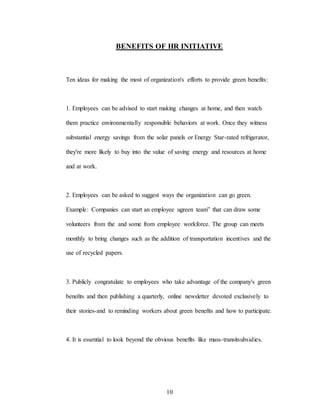 10
BENEFITS OF HR INITIATIVE
Ten ideas for making the most of organìzation's efforts to provide green benefits:
1. Employees can be advised to start making changes at home, and then watch
them practice environmentally responsible behaviors at work. Once they witness
substantial energy savings from the solar panels or Energy Star-rated refrigerator,
they're more likely to buy into the value of saving energy and resources at home
and at work.
2. Employees can be asked to suggest ways the organization can go green.
Example: Companies can start an employee ugreen team” that can draw some
volunteers from the and some from employee workforce. The group can meets
monthly to bring changes such as the addition of transportation incentives and the
use of recycled papers.
3. Publicly congratulate to employees who take advantage of the company's green
beneñts and then publishing a quarterly, online newsletter devoted exclusively to
their stories-and to reminding workers about green beneñts and how to participate.
4. It is essential to look beyond the obvious beneflts like mass-transitsubsidies.
 