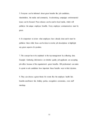 11
5. Everyone can be informed about green beneñts like job candidates,
shareholders, the media and community. In advertising campaigns environmental
issues can be focused. Press releases can be send to local media, which will
publicize the unique employee beneflts. Every employee communication must be
green.
6. It is important to review what employees have already done and it must be
publicize them while focus can be done to rewrite job descriptions to highlight
any green aspects of a position.
7. The concept has to be explained to the top management by collecting data.
Example: Gathering information on whether quality job applicants are accepting
job offers because of the organization's green benefIts. HR professional can make
it a point to ask candidates how important those benefits were to their decision.
8. They can choose a green theme for events like the employee health fair;
beneñts-enrollment fair, holiday parties, recognition ceremonies, even staff
meetings.
 