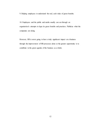 12
9. Helping employees to understand the real, cash value of green beneñts.
10. Employees and the public and media usually can see through an
organization's attempts to hype its green beneñts and practices. Publícize what the
companies are doing.
However, HR is never going to have a truly signiñcant impact on a business
through the improvement of HR processes alone so the greater opportunity is to
contribute to the green agenda of the business as a whole.
 