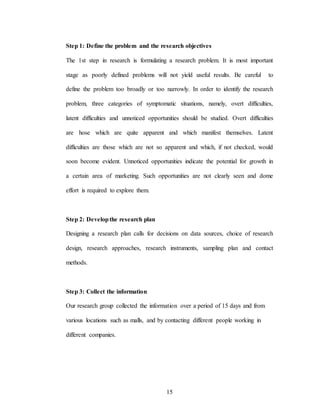 15
Step 1: Define the problem and the research objectives
The 1st step in research is formulating a research problem. It is most important
stage as poorly defined problems will not yield useful results. Be careful to
define the problem too broadly or too narrowly. In order to identify the research
problem, three categories of symptomatic situations, namely, overt difficulties,
latent difficulties and unnoticed opportunities should be studied. Overt difficulties
are hose which are quite apparent and which manifest themselves. Latent
difficulties are those which are not so apparent and which, if not checked, would
soon become evident. Unnoticed opportunities indicate the potential for growth in
a certain area of marketing. Such opportunities are not clearly seen and dome
effort is required to explore them.
Step 2: Developthe research plan
Designing a research plan calls for decisions on data sources, choice of research
design, research approaches, research instruments, sampling plan and contact
methods.
Step 3: Collect the information
Our research group collected the information over a period of 15 days and from
various locations such as malls, and by contacting different people working in
different companies.
 
