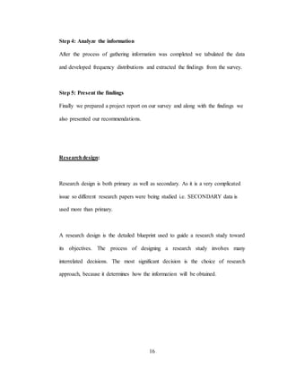 16
Step 4: Analyze the information
After the process of gathering information was completed we tabulated the data
and developed frequency distributions and extracted the findings from the survey.
Step 5: Present the findings
Finally we prepared a project report on our survey and along with the findings we
also presented our recommendations.
Researchdesign:
Research design is both primary as well as secondary. As it is a very complicated
issue so different research papers were being studied i.e. SECONDARY data is
used more than primary.
A research design is the detailed blueprint used to guide a research study toward
its objectives. The process of designing a research study involves many
interrelated decisions. The most significant decision is the choice of research
approach, because it determines how the information will be obtained.
 