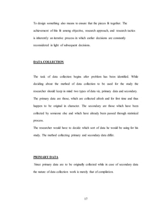 17
To design something also means to ensure that the pieces fit together. The
achievement of this fit among objective, research approach, and research tactics
is inherently an iterative process in which earlier decisions are constantly
reconsidered in light of subsequent decisions.
DATA COLLECTION
The task of data collection begins after problem has been identified. While
deciding about the method of data collection to be used for the study the
researcher should keep in mind two types of data viz, primary data and secondary.
The primary data are those, which are collected afresh and for first time and thus
happen to be original in character. The secondary are those which have been
collected by someone else and which have already been passed through statistical
process.
The researcher would have to decide which sort of data he would be using for his
study. The method collecting primary and secondary data differ.
PRIMARY DATA
Since primary data are to be originally collected while in case of secondary data
the nature of data collection work is merely that of compilation.
 