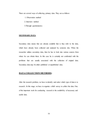 18
There are several ways of collecting primary data. They are as follows:
1. Observation method
2. Interview method
3.Through questionnaires
SECONDARY DATA
Secondary data means that are already available that is they refer to the data,
which have already been collected and analyzed by someone else. When the
researcher utilizes secondary data, then he has to look into various sources from
where he can obtain them. In this case he is certainly not confronted with the
problems that are usually associated with the collection of original data.
Secondary data may be either published or unpublished data.
DATA COLLECTION METHODS:
After the research problem, we have to identify and select which type of data is to
research. At this stage; we have to organize a field survey to collect the data. One
of the important tools for conducting research is the availability of necessary and
useful data.
 