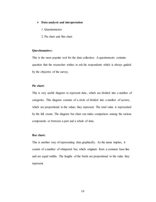 19
 Data analysis and interpretation
1. Questionnaires
2. Pie chart and Bar chart
Questionnaires:
This is the most popular tool for the data collection. A questionnaire contains
question that the researcher wishes to ask his respondents which is always guided
by the objective of the survey.
Pie chart:
This is very useful diagram to represent data , which are divided into a number of
categories. This diagram consists of a circle of divided into a number of sectors,
which are proportional to the values they represent. The total value is represented
by the full create. The diagram bar chart can make comparison among the various
components or between a part and a whole of data.
Bar chart:
This is another way of representing data graphically. As the name implies, it
consist of a number of whispered bar, which originate from a common base line
and are equal widths. The lengths of the bards are proportional to the value they
represent.
 