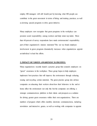 29
employ HR managers will still beneñt just by knowing what HR people can
contribute to the green movement in terms of hiring and training practices, as well
as devising special programs to drive green initiative.
Many employers now recognize that green programs in the workplace can
promote social responsibility among workers and help retain top talent. More
than 60 percent of survey respondents have made environmental responsibility
part of their organization's mission statement."The sur vey found employee
involvement in green programs dramatically increases when organizations appoint
an individual to lead the efforts.
2. IMPACT OF 'GREEN AWARENESS' IS FRUITFUL
Many organizations recently launch a practice group that counsels employers on
“green” awareness in the workplace. These group hopes to help employers
implement best practices that will improve the environment through reducing,
reusing and recycling certain materials. The green practice group also advises
companies on educating their workers about how their behaviors in the and at
home affect the environment not only this but the companies are offering a
strategic communications platform to their clients and prospects as a solution
for driving greater green awareness within their own organizations. There are
numbers of program which offers monthly electronic communications, including
newsletters and interactive games, as well as working with companies to appoint
 