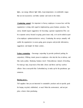 31
lights, use energy efñcient light bulbs, keep temperatures at comfortable ranges
that are not excessively cool inthe summer and warm in the winter.
Conducting annual- It is important to Survey employees to assess how well the
organization is doing with regard to implementing green business practices. The
survey should request suggestions for becoming a greener organization.This can
be a separate survey focused on going green issues only, or it can be added as part
of an employee opinion/satisfaction survey. Conducting the surveys annually will
enable the organization to assess going green progress and provide information,
suggestions and insight for future actions .
Reduce commuting – Encourage carpooling by provide preferred parking for
carpoolers). Offering transit passes to employees who take the bus or subway, and
bike racks cyclists. Reducing business travel -Teleconference instead of traveling.
For must-go trips, keep track of the miles driven and flown and buy «carbon
offsets» from a non-proñt like Carbonfund.org to make up for the greenhouse gas
emissions.
Buying green –
Tell suppliers that you are interested in sustainable products and set speciñc goals
for buying recycled, refurbished, or used. Make the environment, and not just
price, a factor when purchasing.
 