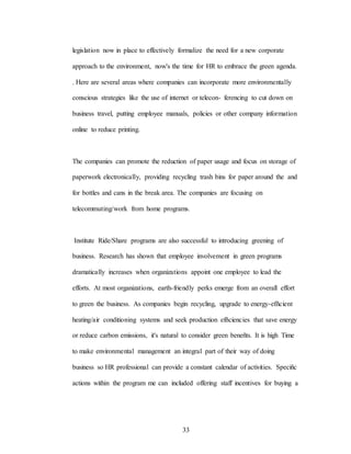 33
legislation now in place to effectively formalize the need for a new corporate
approach to the environment, now's the time for HR to embrace the green agenda.
. Here are several areas where companies can incorporate more environmentally
conscious strategies like the use of internet or telecon- ferencing to cut down on
business travel, putting employee manuals, policies or other company information
online to reduce printing.
The companies can promote the reduction of paper usage and focus on storage of
paperwork electronically, providing recycling trash bins for paper around the and
for bottles and cans in the break area. The companies are focusing on
telecommuting/work from home programs.
Institute Ride/Share programs are also successful to introducing greening of
business. Research has shown that employee involvement in green programs
dramatically increases when organizations appoint one employee to lead the
efforts. At most organizations, earth-friendly perks emerge from an overall effort
to green the business. As companies begin recycling, upgrade to energy-efñcient
heating/air conditioning systems and seek production efñciencies that save energy
or reduce carbon emissions, it's natural to consider green beneñts. It is high Time
to make environmental management an integral part of their way of doing
business so HR professional can provide a constant calendar of activities. Speciñc
actions within the program me can included offering staff incentives for buying a
 